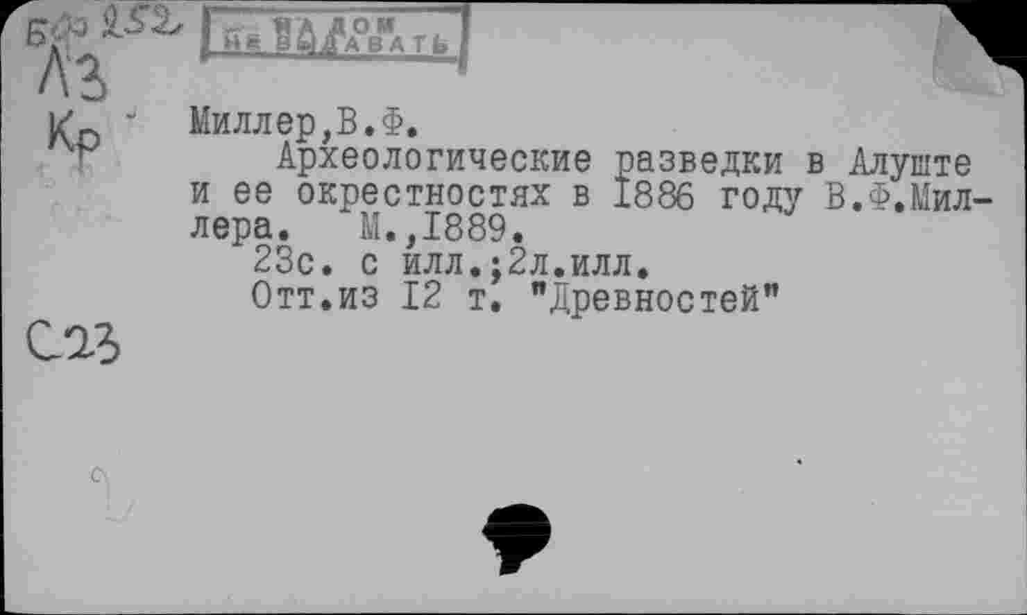 ﻿б*> кг Л'З Кр
EZïil^J

Миллер,В, Ф.
Археологические разведки в Алуште и ее окрестностях в 1886 году В.Ф.Миллера. М.,1889.
23с. с илл.;2л.илл.
Отт.из 12 т. "Древностей"